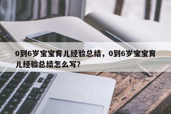 0到6岁宝宝育儿经验总结，0到6岁宝宝育儿经验总结怎么写？-第1张图片-潇倩百科