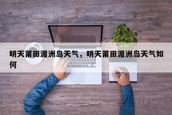 明天莆田湄洲岛天气，明天莆田湄洲岛天气如何-第1张图片-潇倩百科