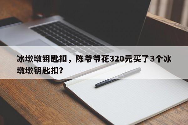 冰墩墩钥匙扣，陈爷爷花320元买了3个冰墩墩钥匙扣？-第1张图片-潇倩百科