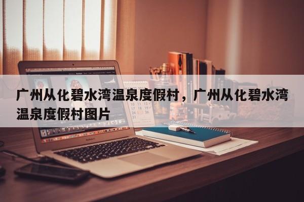 广州从化碧水湾温泉度假村，广州从化碧水湾温泉度假村图片-第1张图片-潇倩百科